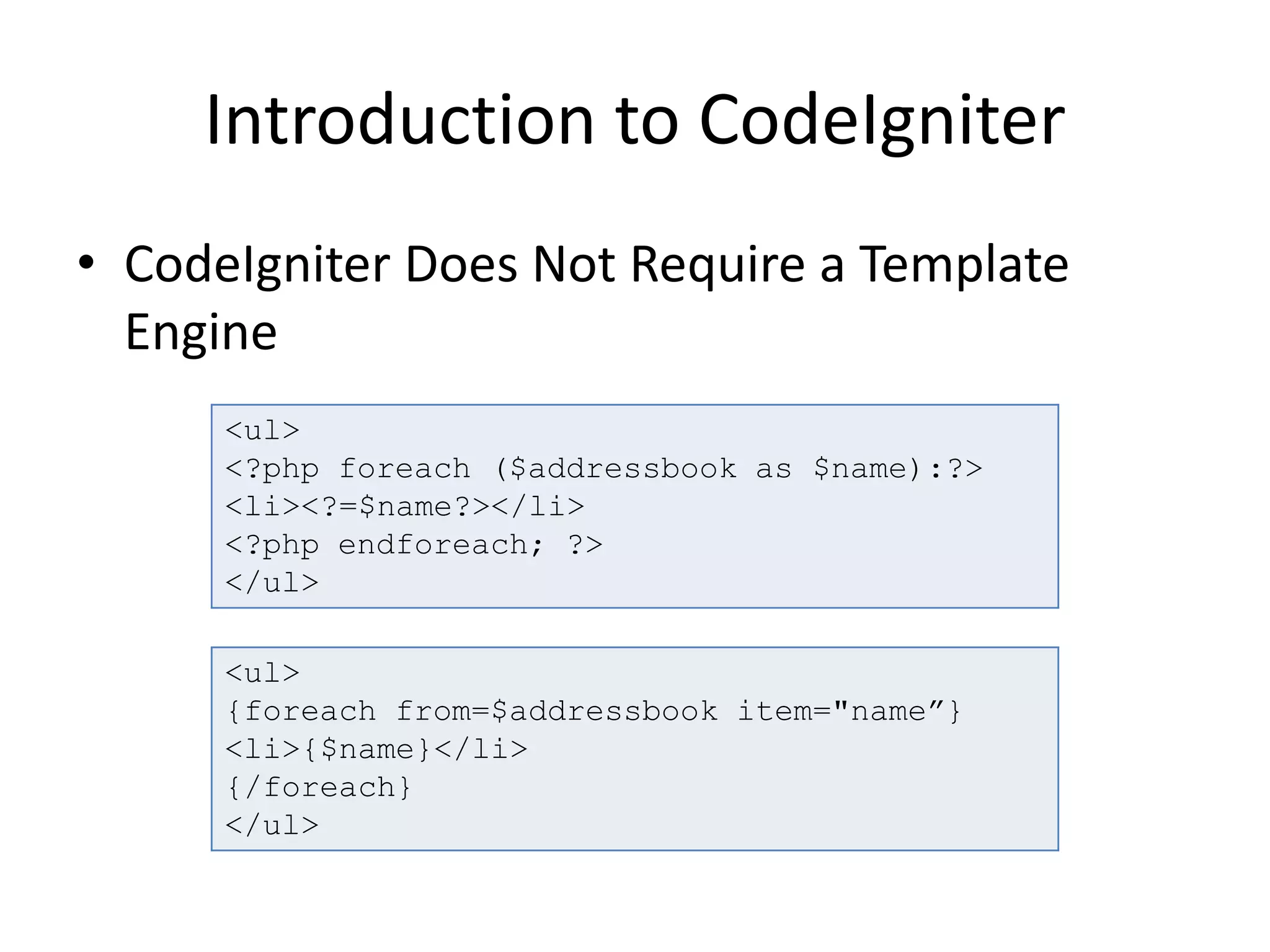 Introduction to CodeIgniter
• CodeIgniter Does Not Require a Template
Engine
<ul>
<?php foreach ($addressbook as $name):?>
<li><?=$name?></li>
<?php endforeach; ?>
</ul>
<ul>
{foreach from=$addressbook item="name”}
<li>{$name}</li>
{/foreach}
</ul>
 