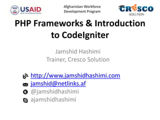 PHP Frameworks & Introduction
to CodeIgniter
Jamshid Hashimi
Trainer, Cresco Solution
http://www.jamshidhashimi.com
jamshid@netlinks.af
@jamshidhashimi
ajamshidhashimi
Afghanistan Workforce
Development Program
 