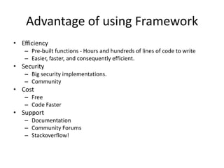 Advantage of using Framework
• Efficiency
– Pre-built functions - Hours and hundreds of lines of code to write
– Easier, faster, and consequently efficient.
• Security
– Big security implementations.
– Community
• Cost
– Free
– Code Faster
• Support
– Documentation
– Community Forums
– Stackoverflow!
 