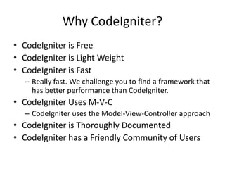 Why CodeIgniter?
• CodeIgniter is Free
• CodeIgniter is Light Weight
• CodeIgniter is Fast
– Really fast. We challenge you to find a framework that
has better performance than CodeIgniter.
• CodeIgniter Uses M-V-C
– CodeIgniter uses the Model-View-Controller approach
• CodeIgniter is Thoroughly Documented
• CodeIgniter has a Friendly Community of Users
 