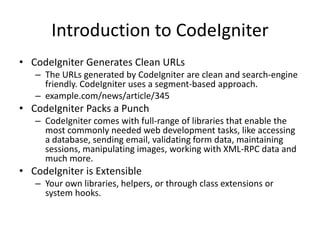 Introduction to CodeIgniter
• CodeIgniter Generates Clean URLs
– The URLs generated by CodeIgniter are clean and search-engine
friendly. CodeIgniter uses a segment-based approach.
– example.com/news/article/345
• CodeIgniter Packs a Punch
– CodeIgniter comes with full-range of libraries that enable the
most commonly needed web development tasks, like accessing
a database, sending email, validating form data, maintaining
sessions, manipulating images, working with XML-RPC data and
much more.
• CodeIgniter is Extensible
– Your own libraries, helpers, or through class extensions or
system hooks.
 