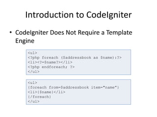 Introduction to CodeIgniter
• CodeIgniter Does Not Require a Template
Engine
<ul>
<?php foreach ($addressbook as $name):?>
<li><?=$name?></li>
<?php endforeach; ?>
</ul>
<ul>
{foreach from=$addressbook item="name”}
<li>{$name}</li>
{/foreach}
</ul>
 