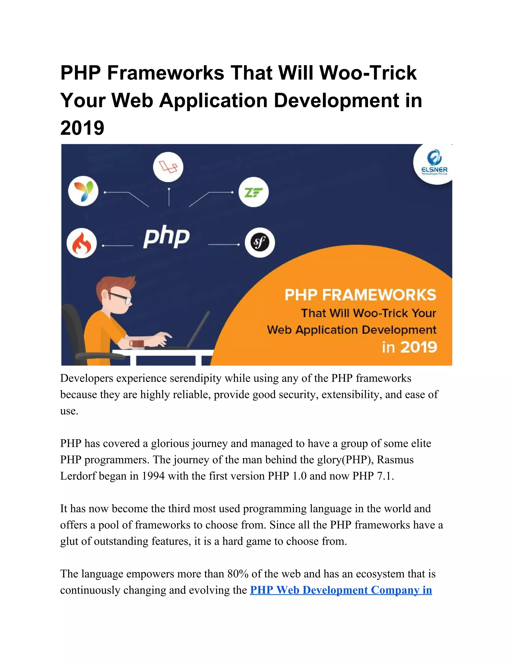 PHP Frameworks That Will Woo-Trick Your Web Application Development in 2019 Developers experience serendipity while using any of the PHP frameworks because they are highly reliable, provide good security, extensibility, and ease of use. PHP has covered a glorious journey and managed to have a group of some elite PHP programmers. The journey of the man behind the glory(PHP), Rasmus Lerdorf began in 1994 with the first version PHP 1.0 and now PHP 7.1. It has now become the third most used programming language in the world and offers a pool of frameworks to choose from. Since all the PHP frameworks have a glut of outstanding features, it is a hard game to choose from. The language empowers more than 80% of the web and has an ecosystem that is continuously changing and evolving the ​PHP Web Development Company in 