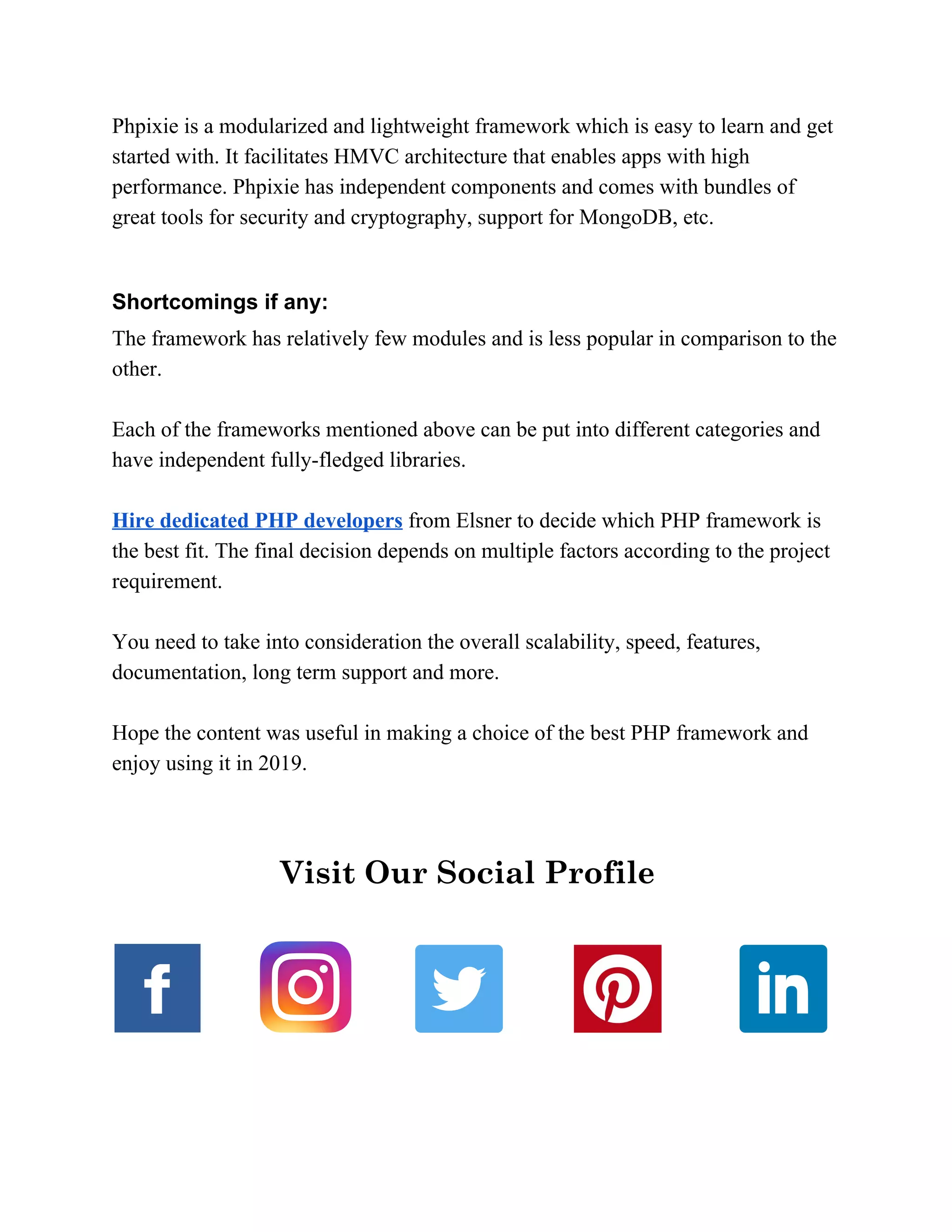 Phpixie is a modularized and lightweight framework which is easy to learn and get started with. It facilitates HMVC architecture that enables apps with high performance. Phpixie has independent components and comes with bundles of great tools for security and cryptography, support for MongoDB, etc. Shortcomings if any: The framework has relatively few modules and is less popular in comparison to the other. Each of the frameworks mentioned above can be put into different categories and have independent fully-fledged libraries. Hire dedicated PHP developers​ from Elsner to decide which PHP framework is the best fit. The final decision depends on multiple factors according to the project requirement. You need to take into consideration the overall scalability, speed, features, documentation, long term support and more. Hope the content was useful in making a choice of the best PHP framework and enjoy using it in 2019.   Visit Our Social Profile    ​     
