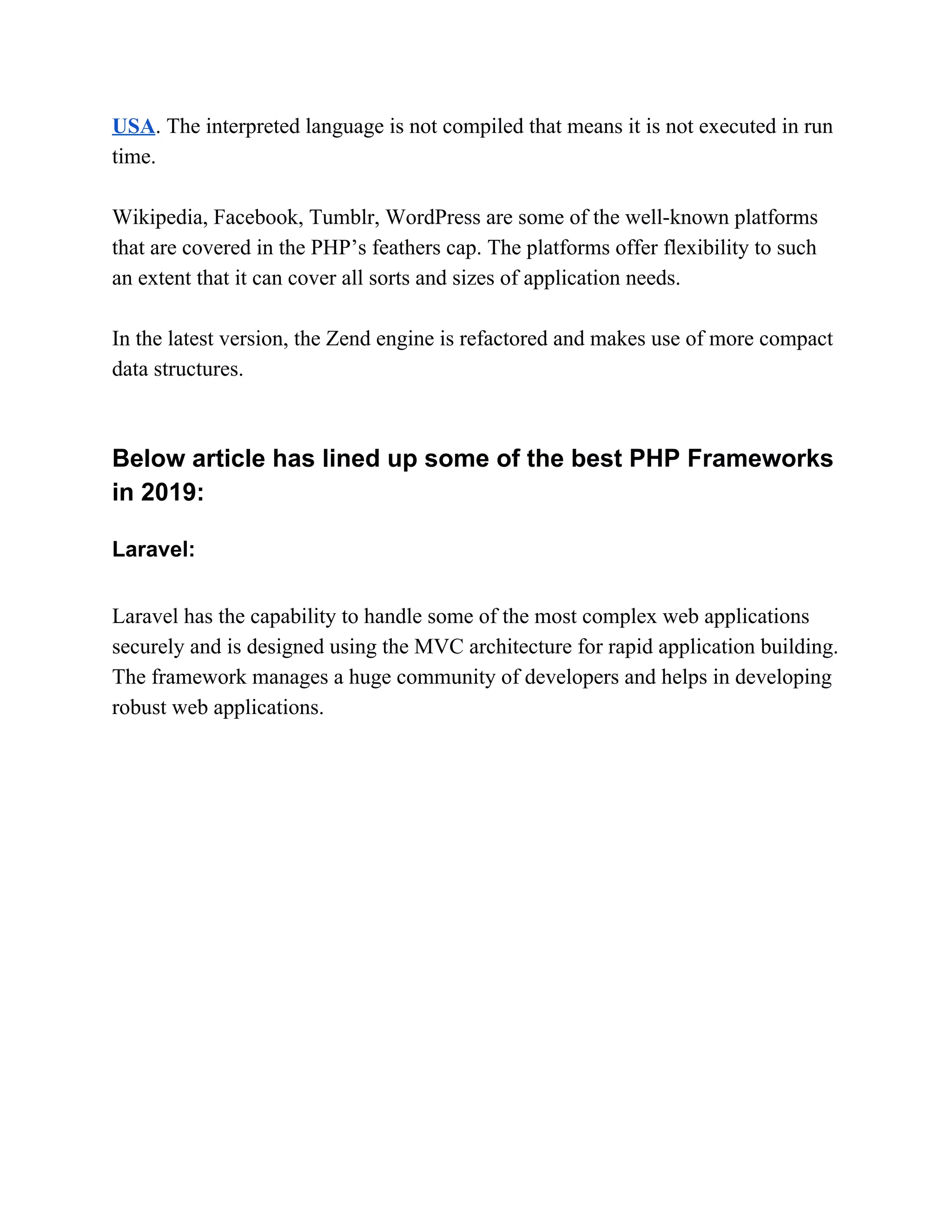 USA​. The interpreted language is not compiled that means it is not executed in run time. Wikipedia, Facebook, Tumblr, WordPress are some of the well-known platforms that are covered in the PHP’s feathers cap. The platforms offer flexibility to such an extent that it can cover all sorts and sizes of application needs. In the latest version, the Zend engine is refactored and makes use of more compact data structures. Below article has lined up some of the best PHP Frameworks in 2019: Laravel: Laravel has the capability to handle some of the most complex web applications securely and is designed using the MVC architecture for rapid application building. The framework manages a huge community of developers and helps in developing robust web applications. 
