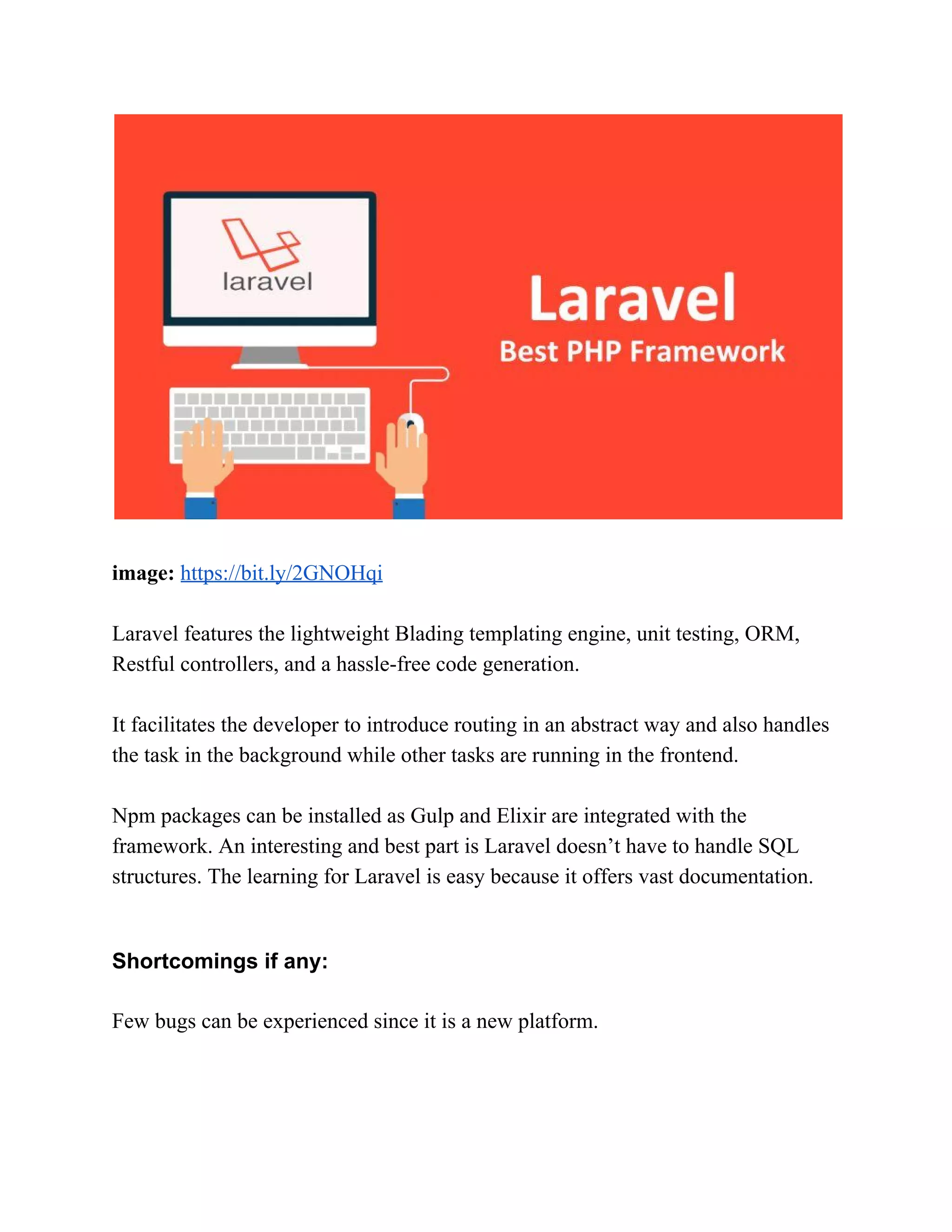 image:​ ​https://bit.ly/2GNOHqi Laravel features the lightweight Blading templating engine, unit testing, ORM, Restful controllers, and a hassle-free code generation. It facilitates the developer to introduce routing in an abstract way and also handles the task in the background while other tasks are running in the frontend. Npm packages can be installed as Gulp and Elixir are integrated with the framework. An interesting and best part is Laravel doesn’t have to handle SQL structures. The learning for Laravel is easy because it offers vast documentation. Shortcomings if any: Few bugs can be experienced since it is a new platform. 