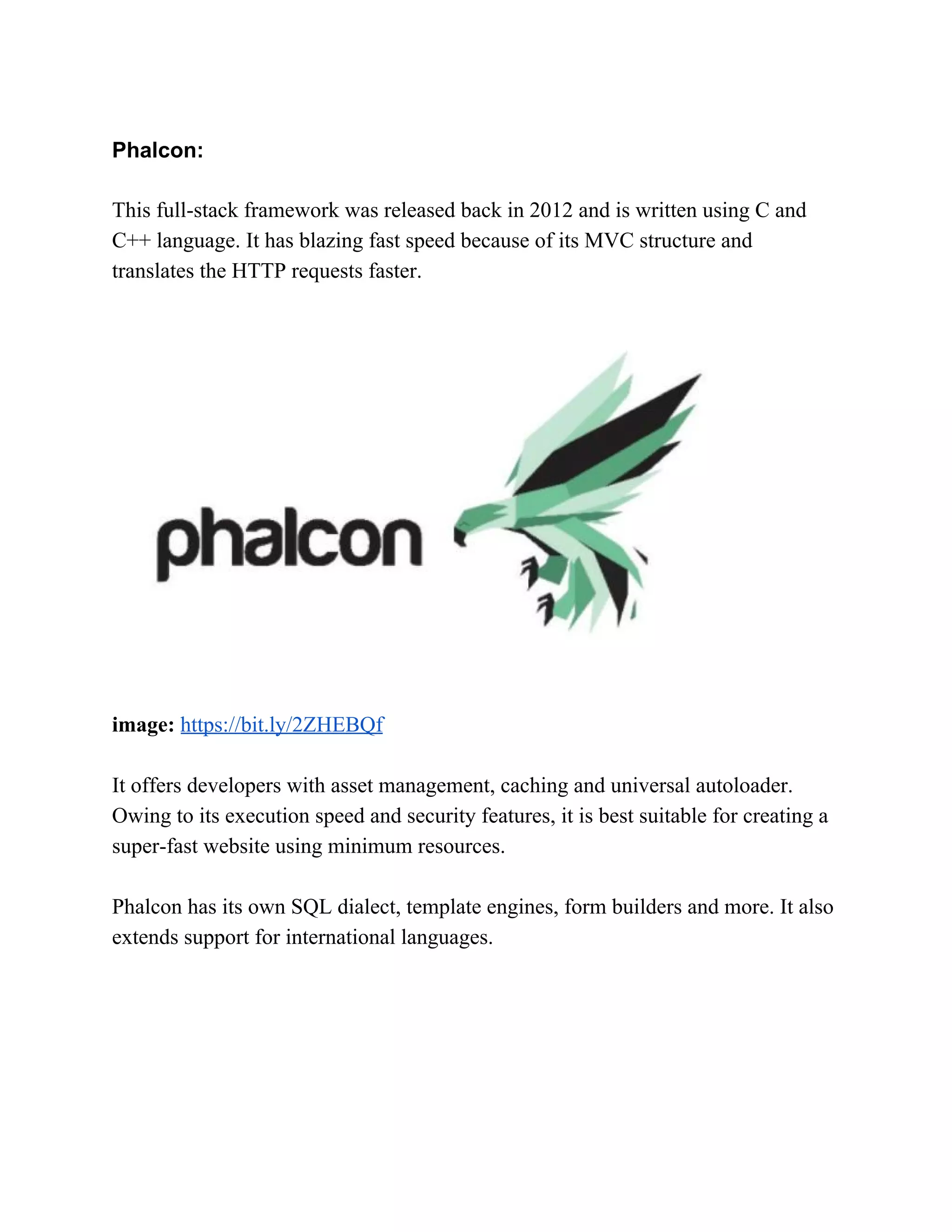Phalcon: This full-stack framework was released back in 2012 and is written using C and C++ language. It has blazing fast speed because of its MVC structure and translates the HTTP requests faster. image:​ ​https://bit.ly/2ZHEBQf It offers developers with asset management, caching and universal autoloader. Owing to its execution speed and security features, it is best suitable for creating a super-fast website using minimum resources. Phalcon has its own SQL dialect, template engines, form builders and more. It also extends support for international languages. 