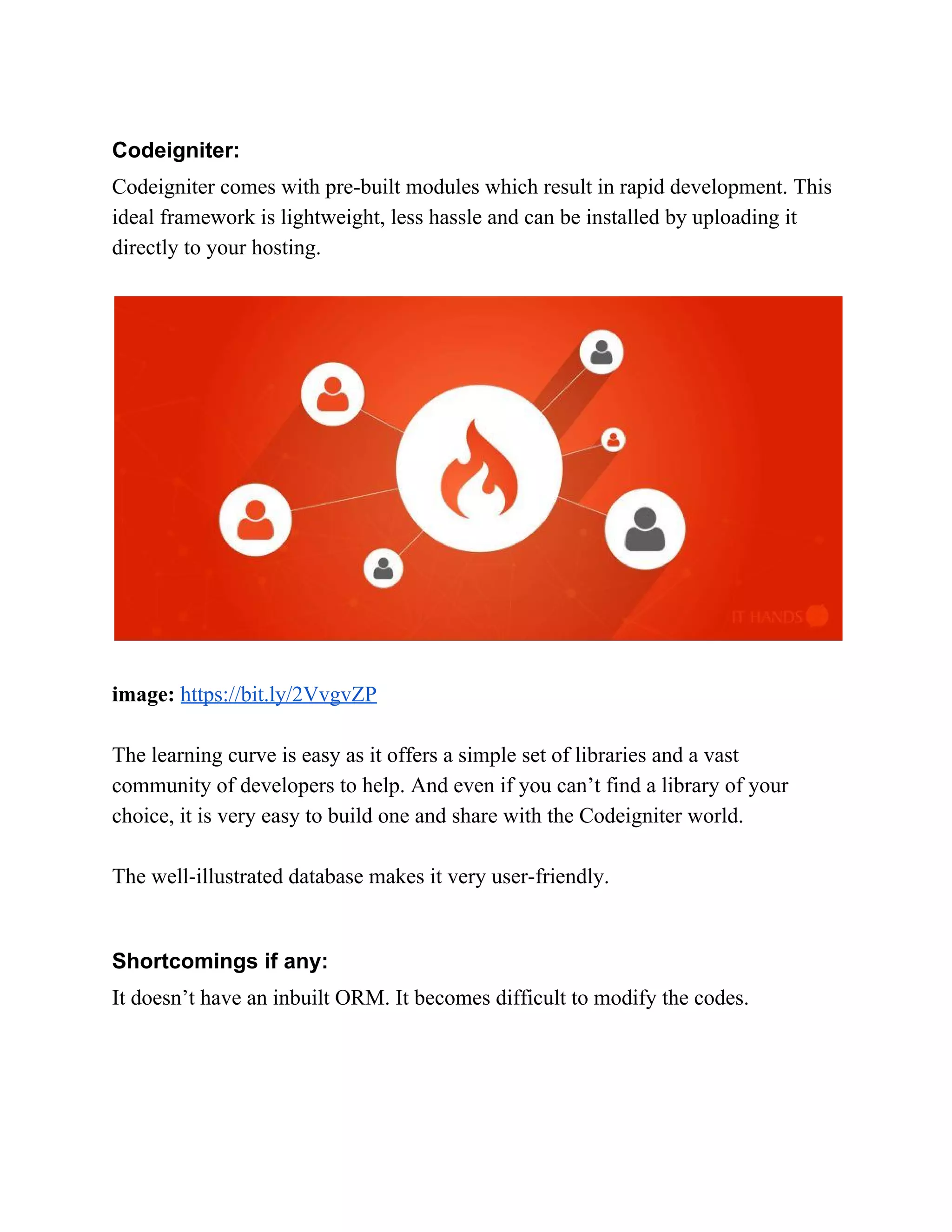 Codeigniter: Codeigniter comes with pre-built modules which result in rapid development. This ideal framework is lightweight, less hassle and can be installed by uploading it directly to your hosting. image:​ ​https://bit.ly/2VvgvZP The learning curve is easy as it offers a simple set of libraries and a vast community of developers to help. And even if you can’t find a library of your choice, it is very easy to build one and share with the Codeigniter world. The well-illustrated database makes it very user-friendly. Shortcomings if any: It doesn’t have an inbuilt ORM. It becomes difficult to modify the codes. 