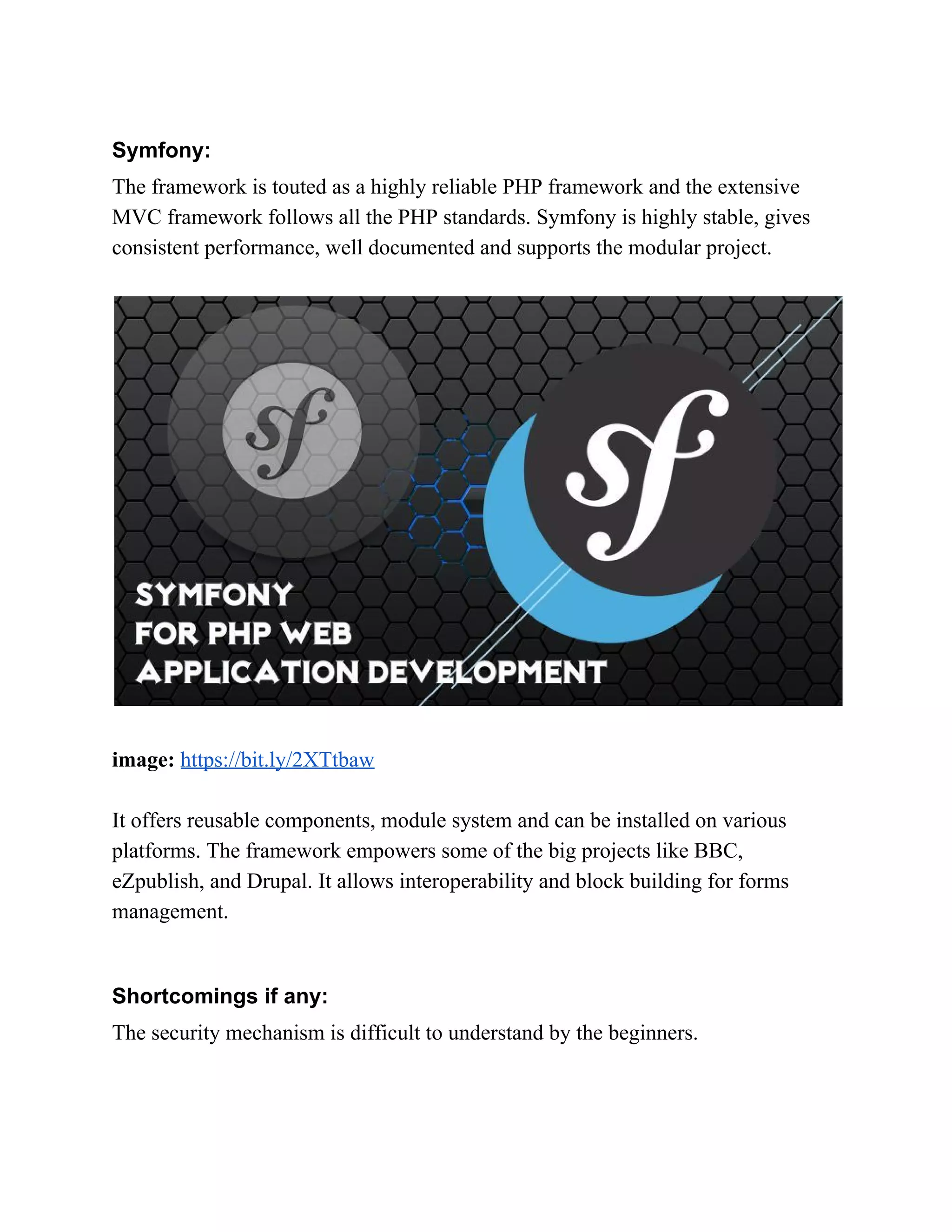 Symfony: The framework is touted as a highly reliable PHP framework and the extensive MVC framework follows all the PHP standards. Symfony is highly stable, gives consistent performance, well documented and supports the modular project. image:​ ​https://bit.ly/2XTtbaw It offers reusable components, module system and can be installed on various platforms. The framework empowers some of the big projects like BBC, eZpublish, and Drupal. It allows interoperability and block building for forms management. Shortcomings if any: The security mechanism is difficult to understand by the beginners. 