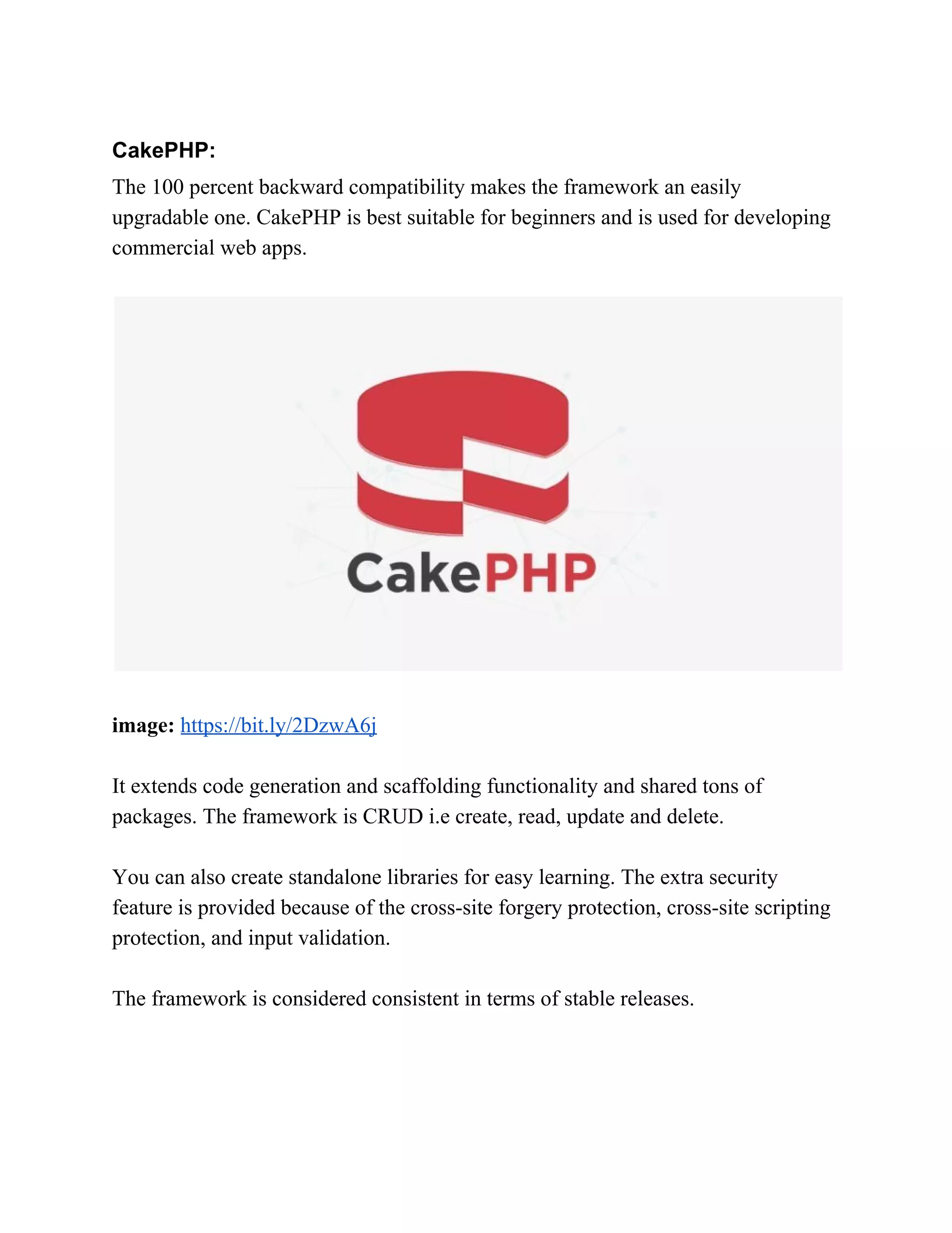 CakePHP: The 100 percent backward compatibility makes the framework an easily upgradable one. CakePHP is best suitable for beginners and is used for developing commercial web apps. image:​ ​https://bit.ly/2DzwA6j It extends code generation and scaffolding functionality and shared tons of packages. The framework is CRUD i.e create, read, update and delete. You can also create standalone libraries for easy learning. The extra security feature is provided because of the cross-site forgery protection, cross-site scripting protection, and input validation. The framework is considered consistent in terms of stable releases. 