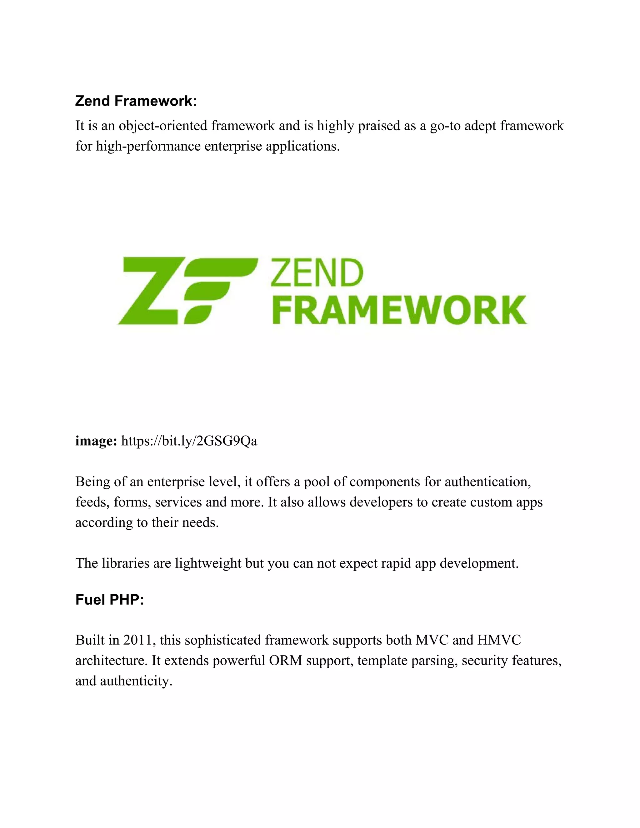 Zend Framework: It is an object-oriented framework and is highly praised as a go-to adept framework for high-performance enterprise applications. image:​ https://bit.ly/2GSG9Qa Being of an enterprise level, it offers a pool of components for authentication, feeds, forms, services and more. It also allows developers to create custom apps according to their needs. The libraries are lightweight but you can not expect rapid app development. Fuel PHP: Built in 2011, this sophisticated framework supports both MVC and HMVC architecture. It extends powerful ORM support, template parsing, security features, and authenticity. 
