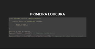 PRIMEIRA LOUCURA
class Writer extends ArrayIterator
{
    public function offsetGet($index) 
    {
        echo $index . ' ';
        return $this;
    }
}
$whiter = new Writer();
$whiter['Hello']['World']; // Imprime: Hello World
$whiter['But']['when']['this']['is']['over?']; // Imprime: But when this is over?
 