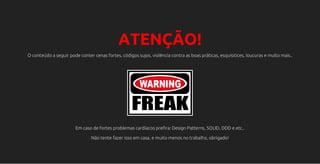 ATENÇÃO!
O conteúdo a seguir pode conter cenas fortes, códigos sujos, violência contra as boas práticas, esquisitices, loucuras e muito mais..
Em caso de fortes problemas cardíacos prefira: Design Patterns, SOLID, DDD e etc..
Não tente fazer isso em casa, e muito menos no trabalho, obrigado!
 