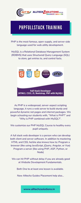 PHPFULLSTACK TRAINING
PHP is the most famous, open-supply, and server-side
language used for web utility development.
MySQL is a Relational Database Management System
(RDBMS) that uses Structured Query Language (SQL)
to store, get entries to, and control facts.
As PHP is a widespread, server-aspect scripting
language, it runs a web server to build sturdy and
powerful dynamic net pages and internet packages. We
begin schooling our students with, “What is PHP?” and
“Why is PHP combined with MySQL?”.
We customize our PHP MySQL Course to healthy every
pupil uniquely.
A full stack web developer is a person who can develop
both client and server software. In addition to mastering
HTML and CSS, he/she also knows how to: Program a
browser (like using JavaScript, jQuery, Angular, or Vue)
Program a server (like using PHP, ASP, Python, or
Node)
We can hit PHP without delay if you are already good
at Website Development Fundamentals.
Both One to at least one lesson is available.
Now Alltechz Guides Placement help also...
www.alltechzsolutions.in
 