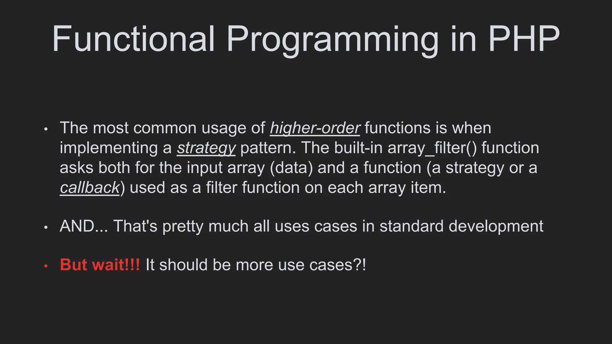 Functional Programming in PHP
• The most common usage of higher-order functions is when
implementing a strategy pattern. The built-in array_filter() function
asks both for the input array (data) and a function (a strategy or a
callback) used as a filter function on each array item.
• AND... That's pretty much all uses cases in standard development
• But wait!!! It should be more use cases?!
 