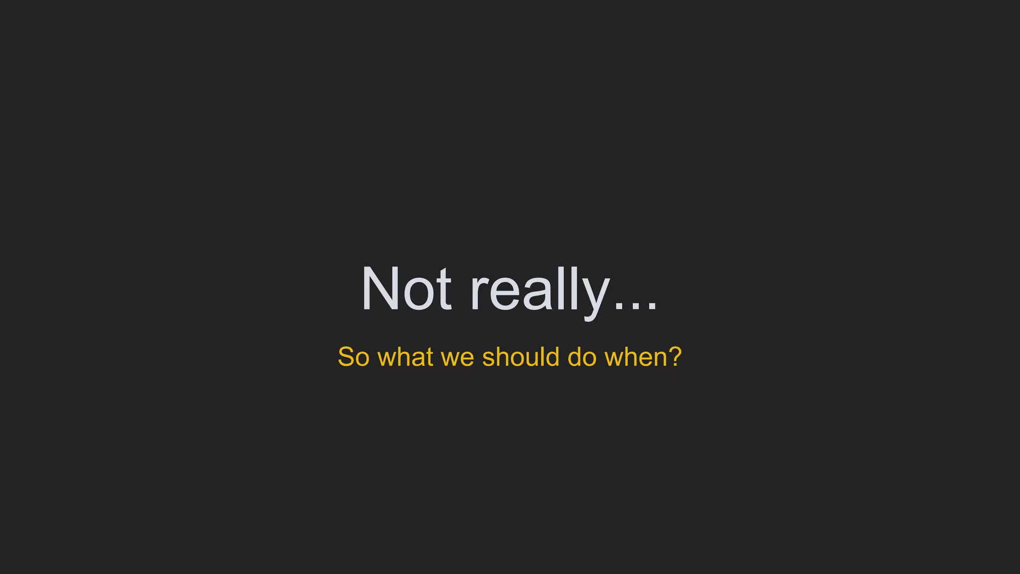 Not really...
So what we should do when?
 