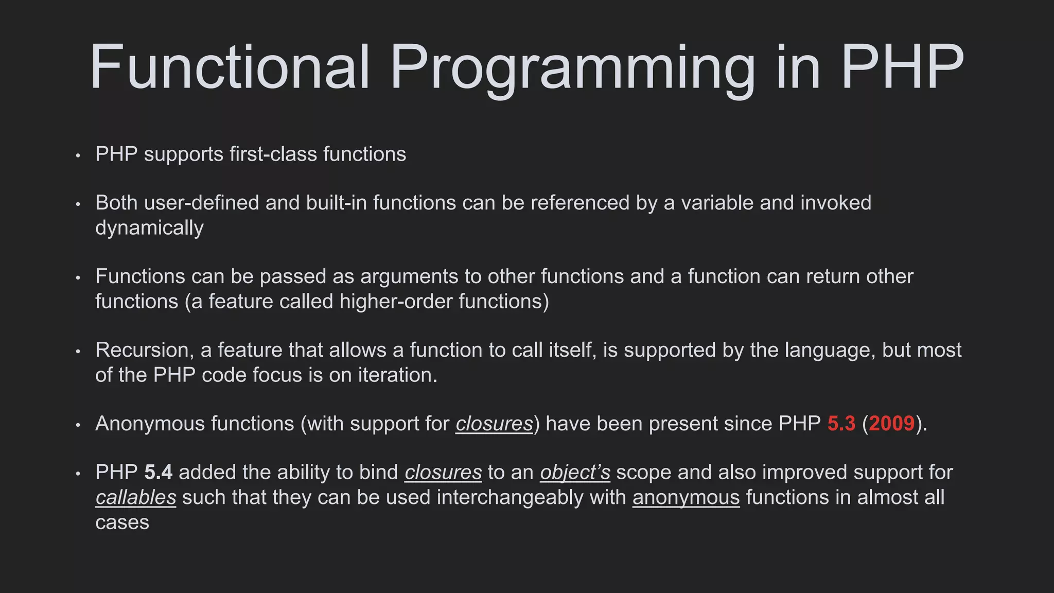 Functional Programming in PHP
• PHP supports first-class functions
• Both user-defined and built-in functions can be referenced by a variable and invoked
dynamically
• Functions can be passed as arguments to other functions and a function can return other
functions (a feature called higher-order functions)
• Recursion, a feature that allows a function to call itself, is supported by the language, but most
of the PHP code focus is on iteration.
• Anonymous functions (with support for closures) have been present since PHP 5.3 (2009).
• PHP 5.4 added the ability to bind closures to an object’s scope and also improved support for
callables such that they can be used interchangeably with anonymous functions in almost all
cases
 