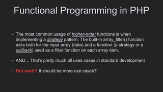 Functional Programming in PHP
• The most common usage of higher-order functions is when
implementing a strategy pattern. The built-in array_filter() function
asks both for the input array (data) and a function (a strategy or a
callback) used as a filter function on each array item.
• AND... That's pretty much all uses cases in standard development
• But wait!!! It should be more use cases?!
 