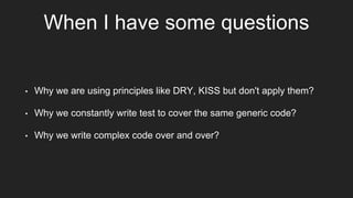 When I have some questions
• Why we are using principles like DRY, KISS but don't apply them?
• Why we constantly write test to cover the same generic code?
• Why we write complex code over and over?
 
