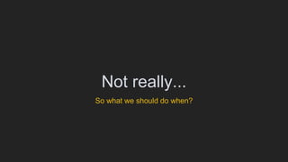 Not really...
So what we should do when?
 