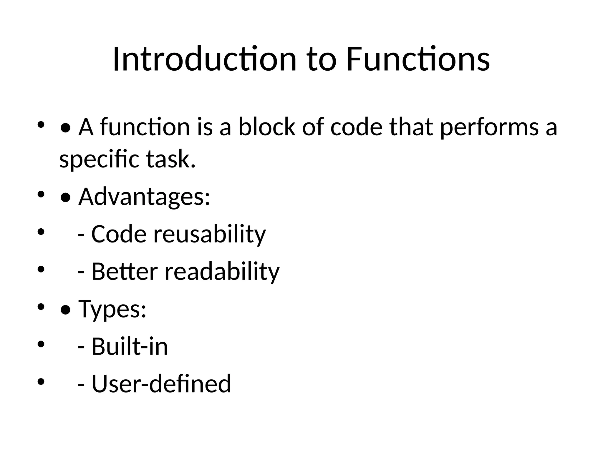 Introduction to Functions
• • A function is a block of code that performs a
specific task.
• • Advantages:
• - Code reusability
• - Better readability
• • Types:
• - Built-in
• - User-defined
 