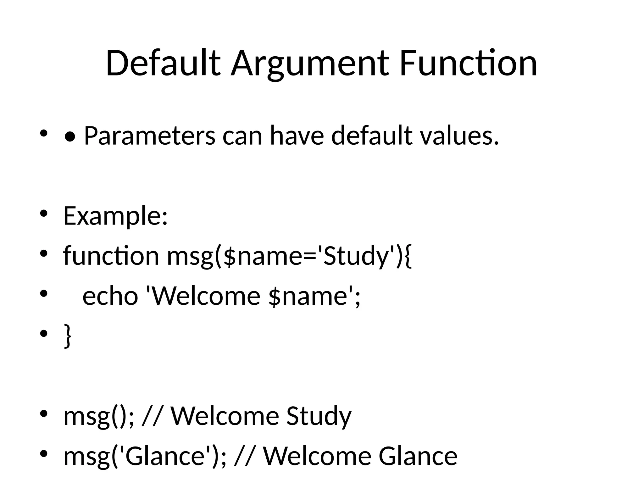 Default Argument Function
• • Parameters can have default values.
• Example:
• function msg($name='Study'){
• echo 'Welcome $name';
• }
• msg(); // Welcome Study
• msg('Glance'); // Welcome Glance
 