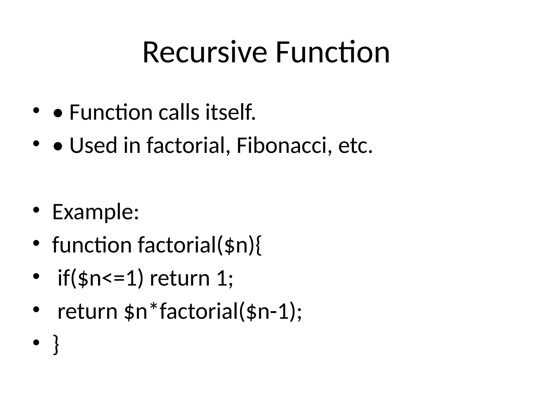 Recursive Function
• • Function calls itself.
• • Used in factorial, Fibonacci, etc.
• Example:
• function factorial($n){
• if($n<=1) return 1;
• return $n*factorial($n-1);
• }
 