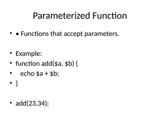 Parameterized Function
• • Functions that accept parameters.
• Example:
• function add($a, $b) {
• echo $a + $b;
• }
• add(23,34);
 