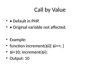 Call by Value
• • Default in PHP.
• • Original variable not affected.
• Example:
• function increment($i){ $i++; }
• $i=10; increment($i);
• Output: 10
 