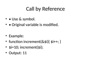 Call by Reference
• • Use & symbol.
• • Original variable is modified.
• Example:
• function increment(&$i){ $i++; }
• $i=10; increment($i);
• Output: 11
 