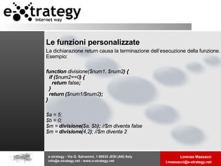 Le funzioni personalizzate La dichiarazione return causa la terminazione dell’esecuzione della funzione. Esempio: function  divisione($num1, $num2 ) {   if ( $num2==0 ) {     return  false ;   }   return ( $num1/$num2 ); }  $a = 5; $b = 0; $m =  divisione( $a, $b );  //$m diventa false $m =  divisione( 4,2 ) ; //$m diventa 2  