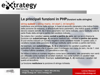 Le principali funzioni in PHP   (funzioni sulle stringhe) string  substr  ( string mario, int start [, int length])   restituisce una porzione della stringa, in base al secondo parametro (che indica l'inizio della porzione da estrarre), e all'eventuale terzo parametro, che indica quanti caratteri devono essere estratti. Se il terzo parametro non viene indicato, viene restituita tutta la parte finale della stringa a partire dal carattere indicato. Da notare che i caratteri  vanno contati a partire da zero , per cui se si chiama la funzione con  substr(stringa, 4)  verranno restituiti tutti i caratteri  a partire dal quinto . Si può anche indicare un numero negativo come carattere iniziale: in questo caso, il carattere iniziale della porzione di stringa restituita verrà contato a partire dal fondo.  Ad esempio, con  substr(stringa, -5, 3)  si otterranno tre caratteri a partire dal quintultimo (da notare che in questo caso il conteggio non inizia da zero, ma da 1: cioè -1 indica l'ultimo carattere, -2 il penultimo e così via). Se infine si indica un numero negativo come terzo parametro, tale parametro non verrà più utilizzato come numero di caratteri restituiti, ma come numero di caratteri  non  restituiti a partire dal fondo. Esempio:  substr(stringa, 3, -2)  restituisce i caratteri dal quarto al terzultimo. La funzione  restituisce  la porzione di stringa richiesta.  