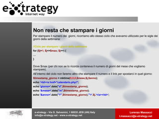 Non resta che stampare i giorni Per stampare il numero dei  giorni, ricorriamo allo stesso ciclo che avevamo utilizzato per le sigle dei giorni della settimana: //Ciclo per stampare i giorni della settimana for ( $j = 1 ;  $j <= $max ;  $j ++) { … } Dove $max (per chi non se lo ricorda conteneva il numero di giorni del mese che vogliamo stampare). All’interno del ciclo non faremo altro che stampare il numero e il link per spostarci in quel giorno: $timestamp_giorno  = mktime( 0 , 0 , 0 , $mese , $j , $anno ); echo  '<td><a href="calendario.php?' ; echo  'giorno=' .date( "d" , $timestamp_giorno ); echo  '&mese=' .date( "m" , $timestamp_giorno ); echo  '&anno=' .date( "Y" , $timestamp_giorno ). '">' . $j . '</a></td>' ; 