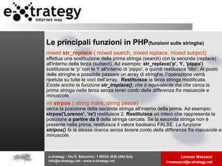 Le principali funzioni in PHP   (funzioni sulle stringhe) mixed  str_replace  ( mixed search, mixed replace, mixed subject)  effettua una sostituzione della prima stringa (search) con la seconda (replace) all'interno della terza (subject). Ad esempio:  str_replace('p', 't', 'pippo')  sostituisce le 'p' con le 't' all'interno di 'pippo', e quindi restituisce 'titto'. Al posto delle stringhe e possibile passare un array di stringhe, l’operazione verrà ripetuta su tutte le voci dell’array.  Restituisce  la terza stringa modificata. Esiste anche la funzione  str_ireplace() , che è equivalente ma che cerca la prima stringa nella terza senza tener conto della differenza fra maiuscole e minuscole.   int  strpos  ( string mare, string pesce)  cerca la posizione della seconda stringa all'interno della prima. Ad esempio:  strpos('Lorenzo', 're')  restituisce 2.  Restituisce  un intero che rappresenta la posizione  a partire da 0  della stringa cercata. Se la seconda stringa non è presente nella prima, restituisce il valore booleano FALSE.  La funzione  stripos()  fa la stessa ricerca senza tenere conto della differenza fra maiuscole e minuscole.   