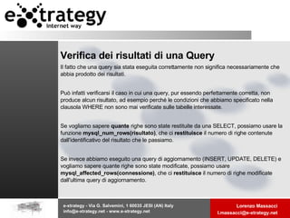 Verifica dei risultati di una Query Il fatto che una query sia stata eseguita correttamente non significa necessariamente che abbia prodotto dei risultati. Può infatti verificarsi il caso in cui una query, pur essendo perfettamente corretta, non produce alcun risultato, ad esempio perché le condizioni che abbiamo specificato nella clausola WHERE non sono mai verificate sulle tabelle interessate. Se vogliamo sapere  quante  righe sono state restituite da una SELECT, possiamo usare la funzione  mysql_num_rows(risultato) , che ci  restituisce  il numero di righe contenute dall'identificativo del risultato che le passiamo.  Se invece abbiamo eseguito una query di aggiornamento (INSERT, UPDATE, DELETE) e vogliamo sapere quante righe sono state modificate, possiamo usare  mysql_affected_rows(connessione) , che ci  restituisce  il numero di righe modificate dall'ultima query di aggiornamento.  