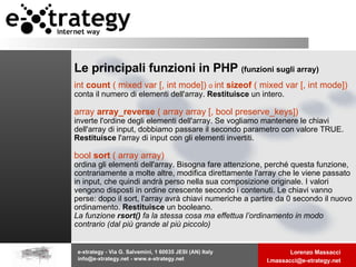 Le principali funzioni in PHP  (funzioni sugli array) int  count  ( mixed var [, int mode])  o  int  sizeof  ( mixed var [, int mode])   conta il numero di elementi dell'array.  Restituisce  un intero.   array  array_reverse  ( array array [, bool preserve_keys])  inverte l'ordine degli elementi dell'array. Se vogliamo mantenere le chiavi dell'array di input, dobbiamo passare il secondo parametro con valore TRUE.  Restituisce  l'array di input con gli elementi invertiti.  bool  sort  ( array array)  ordina gli elementi dell'array. Bisogna fare attenzione, perché questa funzione, contrariamente a molte altre, modifica direttamente l'array che le viene passato in input, che quindi andrà perso nella sua composizione originale. I valori vengono disposti in ordine crescente secondo i contenuti. Le chiavi vanno perse: dopo il sort, l'array avrà chiavi numeriche a partire da 0 secondo il nuovo ordinamento.  Restituisce  un booleano.  La funzione  rsort()  fa la stessa cosa ma effettua l’ordinamento in modo contrario (dal più grande al più piccolo) 