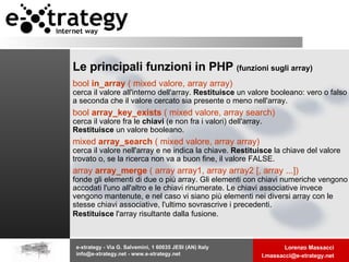Le principali funzioni in PHP  (funzioni sugli array) bool  in_array  ( mixed valore, array array)  cerca il valore all'interno dell'array.  Restituisce  un valore booleano: vero o falso a seconda che il valore cercato sia presente o meno nell'array.  bool  array_key_exists  ( mixed valore, array search)  cerca il valore fra le  chiavi  (e non fra i valori) dell'array. Restituisce  un valore booleano.  mixed  array_search  ( mixed valore, array array) cerca il valore nell'array e ne indica la chiave.  Restituisce  la chiave del valore trovato o, se la ricerca non va a buon fine, il valore FALSE. array  array_merge  ( array array1, array array2 [, array ...])  fonde gli elementi di due o più array. Gli elementi con chiavi numeriche vengono accodati l'uno all'altro e le chiavi rinumerate. Le chiavi associative invece vengono mantenute, e nel caso vi siano più elementi nei diversi array con le stesse chiavi associative, l'ultimo sovrascrive i precedenti. Restituisce  l'array risultante dalla fusione.   