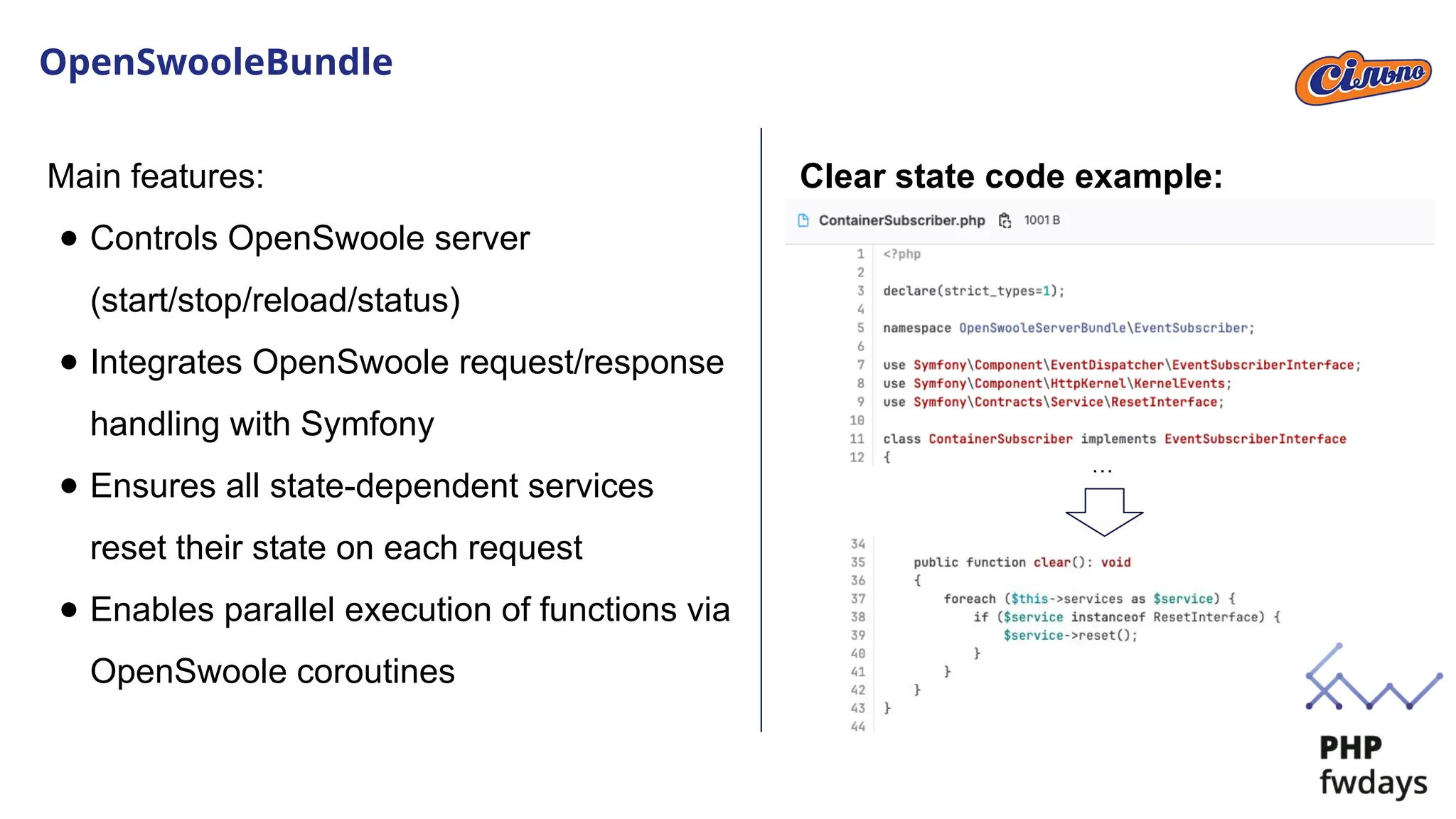 OpenSwooleBundle
Main features:
● Controls OpenSwoole server
(start/stop/reload/status)
● Integrates OpenSwoole request/response
handling with Symfony
● Ensures all state-dependent services
reset their state on each request
● Enables parallel execution of functions via
OpenSwoole coroutines
…
Clear state code example:
 