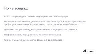 Но не всегда...
REST - это про ресурсы. Сложно смоделировать не CRUD операции.
Нет формального (машино-удобного) описания API контракта, реализация клиентов
требует участия человека. Люди не любят создавать клиентских библиотек :)
Проблемы со стримингом данных, невозможность двустроннего стриминга.
Неэффективность: передача текста по сети не оптимально.
Сложность получения множества ресурсов в одном запросе.
 