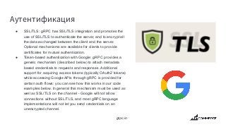 Аутентификация
● SSL/TLS: gRPC has SSL/TLS integration and promotes the
use of SSL/TLS to authenticate the server, and to encrypt all
the data exchanged between the client and the server.
Optional mechanisms are available for clients to provide
certificates for mutual authentication.
● Token-based authentication with Google: gRPC provides a
generic mechanism (described below) to attach metadata
based credentials to requests and responses. Additional
support for acquiring access tokens (typically OAuth2 tokens)
while accessing Google APIs through gRPC is provided for
certain auth flows: you can see how this works in our code
examples below. In general this mechanism must be used as
well as SSL/TLS on the channel - Google will not allow
connections without SSL/TLS, and most gRPC language
implementations will not let you send credentials on an
unencrypted channel.
grpc.io
 