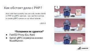 Как обстоят дела с PHP?
Also note that currently you can only create clients
in PHP for gRPC services - you can find out how
to create gRPC servers in our other tutorials…
- grpc.io
“Пхпшники не сдаются!”
● FastCGI Proxy (Go, Rust)
● Spiral: gRPC сервер на основе
RoadRunner.
 