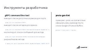 Инструменты разработчика
 gRPC command line tool
выводит список доступных сервисов для порта
grpc_cli ls localhost:50051
выводит список методов для сервиса
grpc_cli ls localhost:50051 helloworld.Greeter.SayHello -l
инспектирует список сообщений для метода
grpc_cli type localhost:50051 helloworld.HelloRequest
унарный вызов метода
$ grpc_cli call localhost:50051 SayHello"name: 'gRPC CLI'"
proto-gen-lint
проверяет .proto на соответствие
официальному руководству по
стилю Google’s Protocol Buﬀers
protoc --lint_out=. *.proto
 