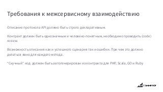 Требования к межсервисному взаимодействию
Описание протокола API должно быть строго декларативным.
Контракт должен быть однозначным и человеко-понятным, необходимо проводить (code)
review.
Возможность описания как и успешного сценария так и ошибки. При чем это должно
делаться явно для каждого метода.
“Скучный” код должен быть автогенерирован из контракта для PHP, Scala, GO и Ruby
 