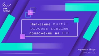 Написание multi-
process runtime
приложений на PHP
Карпенко Игорь
CONCERT.UA
 