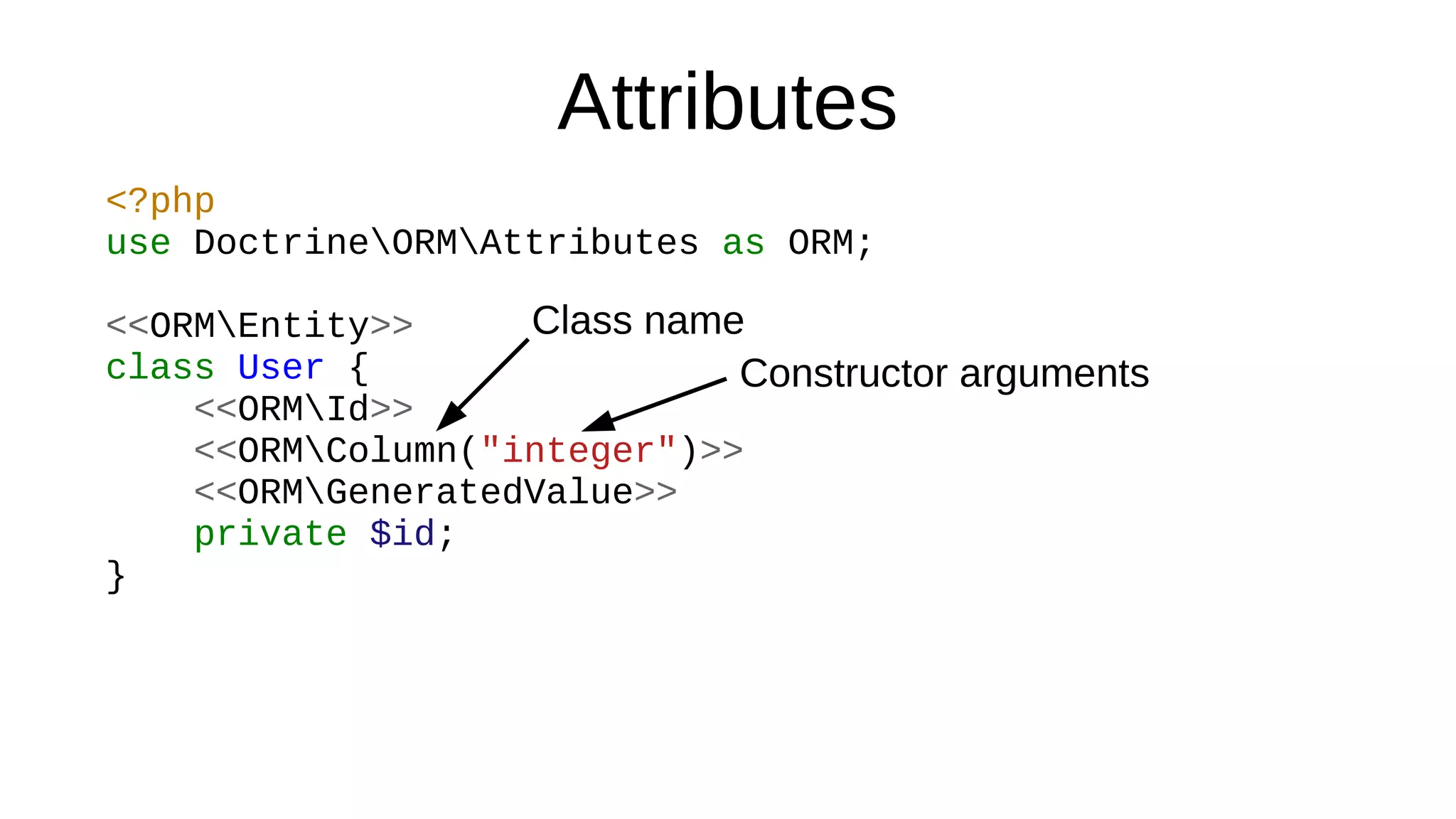Attributes
<?php
use DoctrineORMAttributes as ORM;
<<ORMEntity>>
class User {
<<ORMId>>
<<ORMColumn("integer")>>
<<ORMGeneratedValue>>
private $id;
}
Class name
Constructor arguments
 