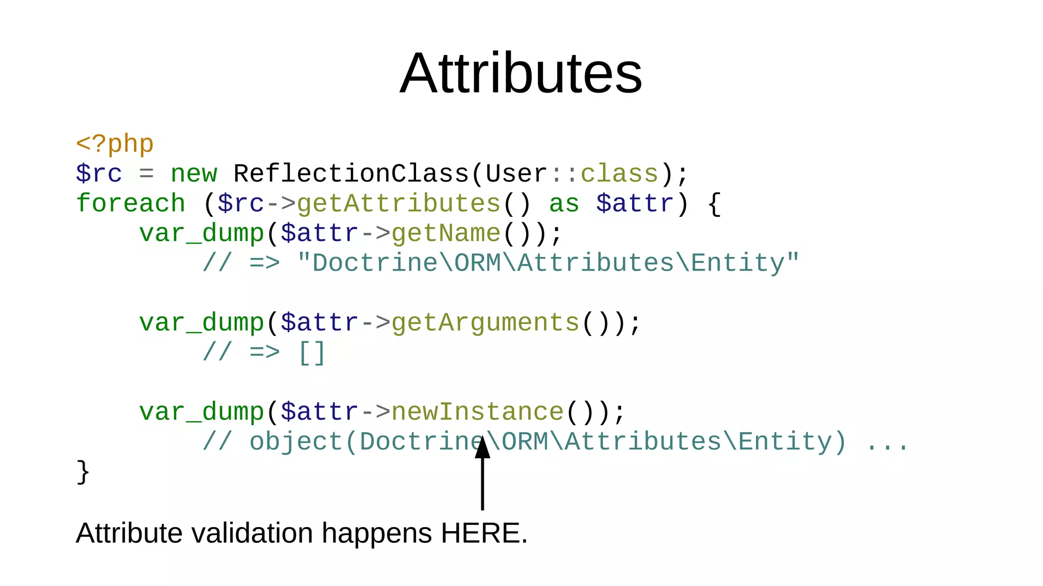 Attributes
<?php
$rc = new ReflectionClass(User::class);
foreach ($rc->getAttributes() as $attr) {
var_dump($attr->getName());
// => "DoctrineORMAttributesEntity"
var_dump($attr->getArguments());
// => []
var_dump($attr->newInstance());
// object(DoctrineORMAttributesEntity) ...
}
Attribute validation happens HERE.
 