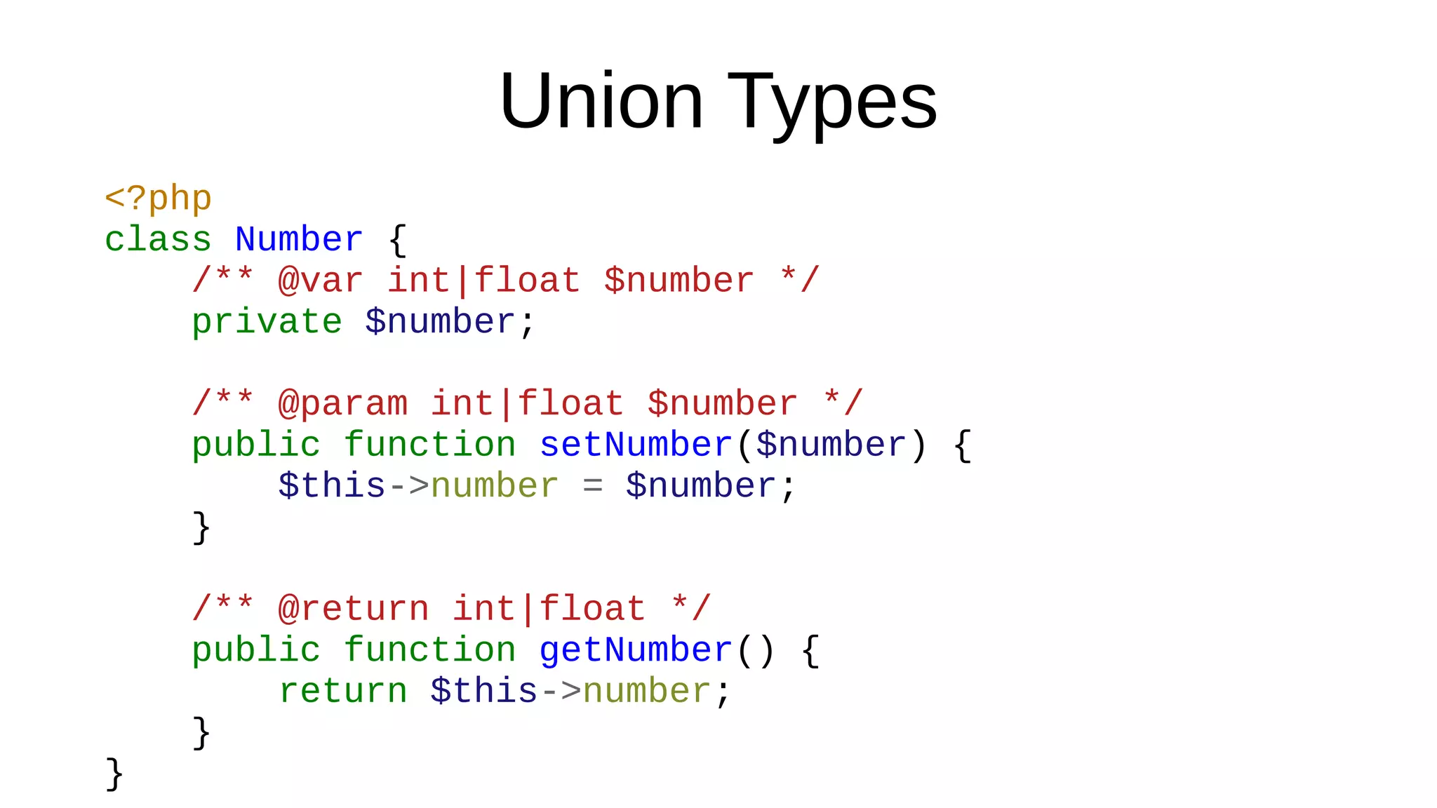 Union Types
<?php
class Number {
/** @var int|float $number */
private $number;
/** @param int|float $number */
public function setNumber($number) {
$this->number = $number;
}
/** @return int|float */
public function getNumber() {
return $this->number;
}
}
 