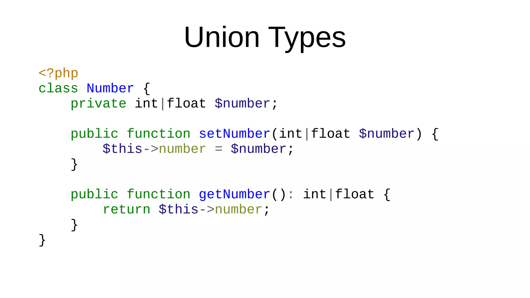 Union Types
<?php
class Number {
private int|float $number;
public function setNumber(int|float $number) {
$this->number = $number;
}
public function getNumber(): int|float {
return $this->number;
}
}
 