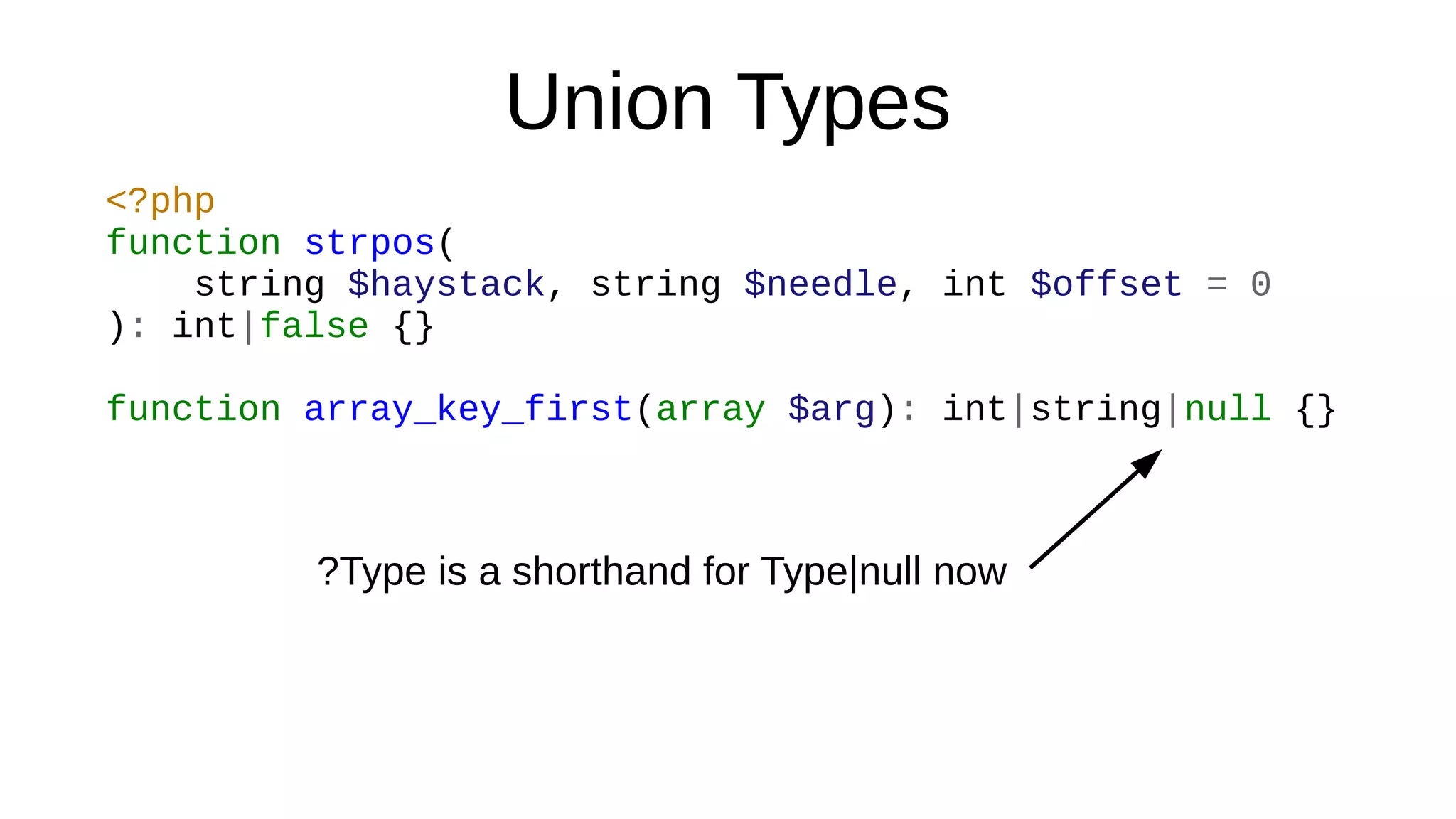 Union Types
<?php
function strpos(
string $haystack, string $needle, int $offset = 0
): int|false {}
function array_key_first(array $arg): int|string|null {}
?Type is a shorthand for Type|null now
 