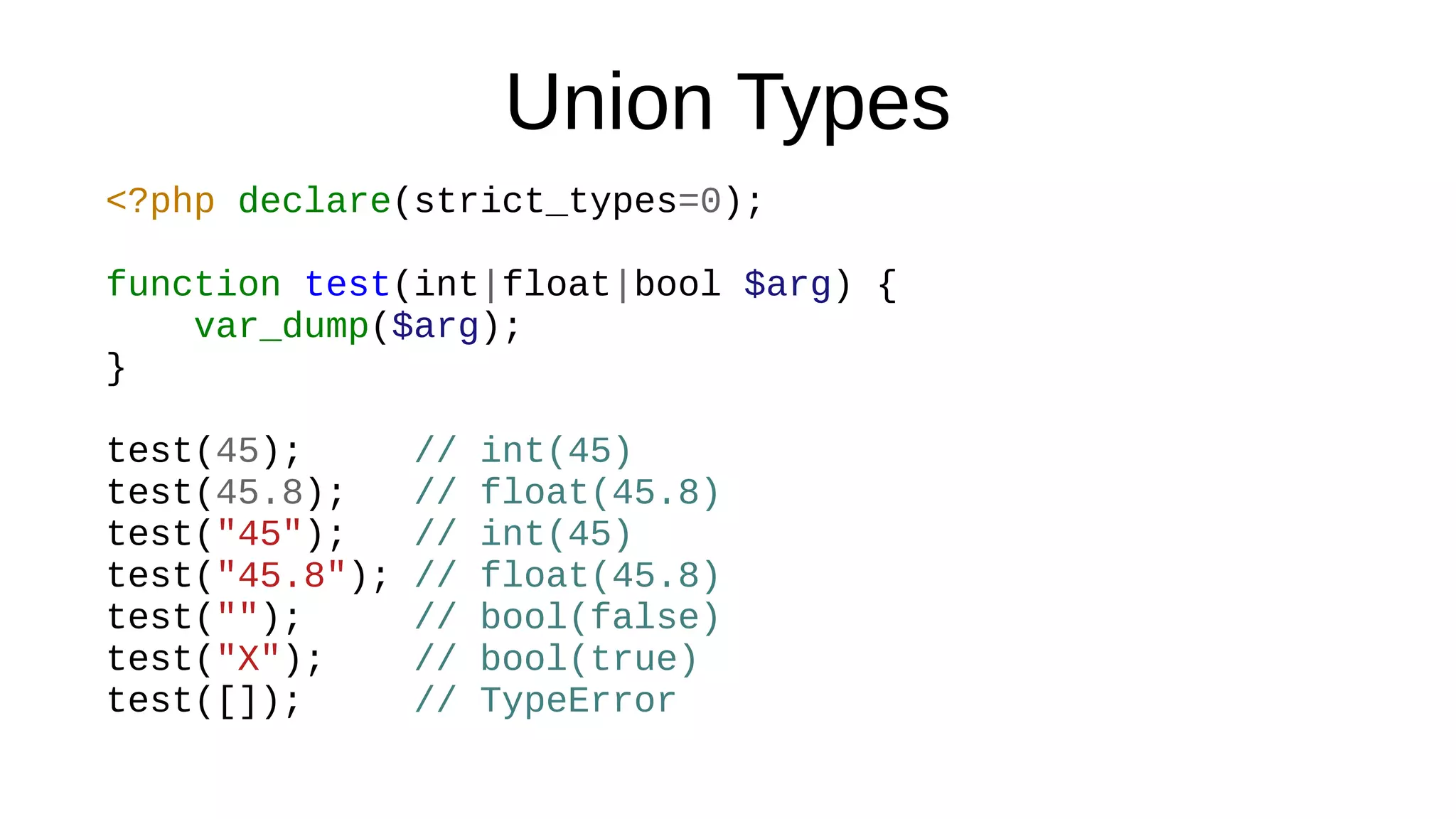 Union Types
<?php declare(strict_types=0);
function test(int|float|bool $arg) {
var_dump($arg);
}
test(45); // int(45)
test(45.8); // float(45.8)
test("45"); // int(45)
test("45.8"); // float(45.8)
test(""); // bool(false)
test("X"); // bool(true)
test([]); // TypeError
 